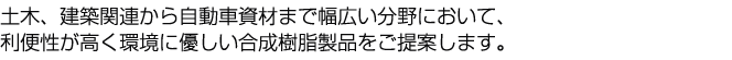 土木、建築関連から自動車資材まで幅広い分野において、利便性が高く環境に優しい合成樹脂製品をご提案します。